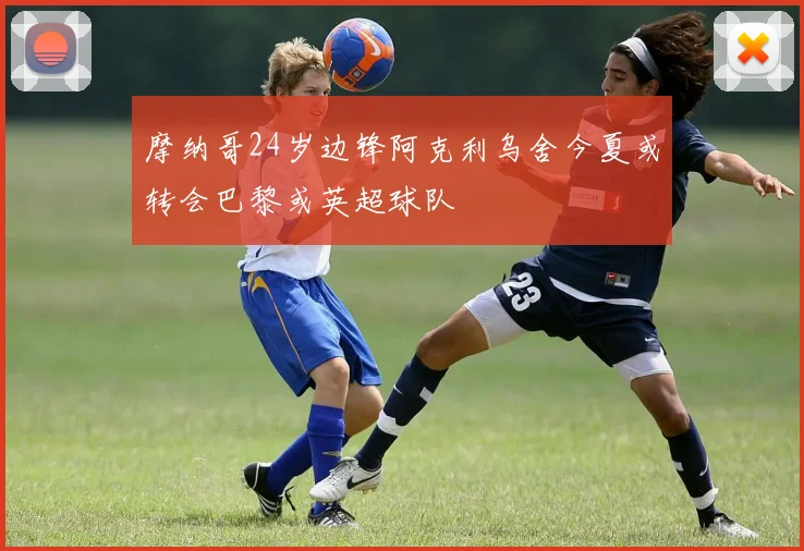 摩纳哥24岁边锋阿克利乌舍今夏或转会巴黎或英超球队