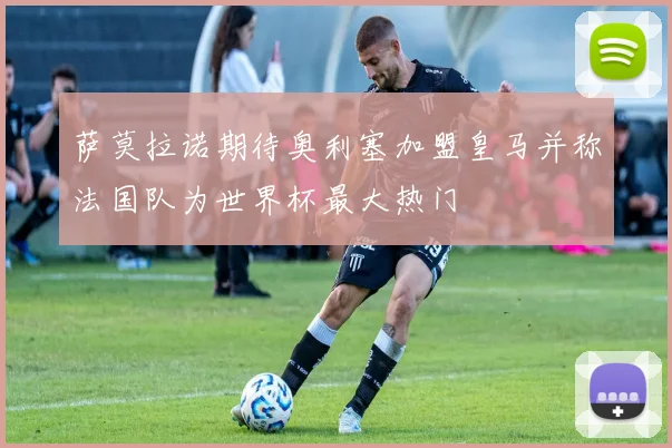 萨莫拉诺期待奥利塞加盟皇马并称法国队为世界杯最大热门