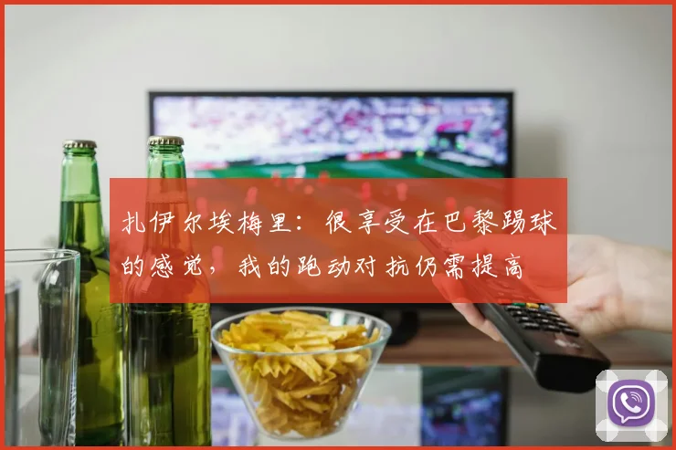 扎伊尔埃梅里：很享受在巴黎踢球的感觉，我的跑动对抗仍需提高
