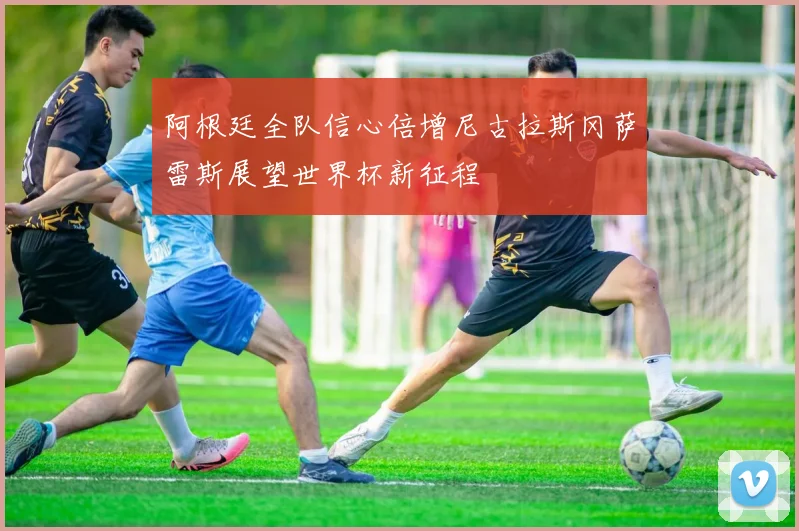 阿根廷全队信心倍增尼古拉斯冈萨雷斯展望世界杯新征程