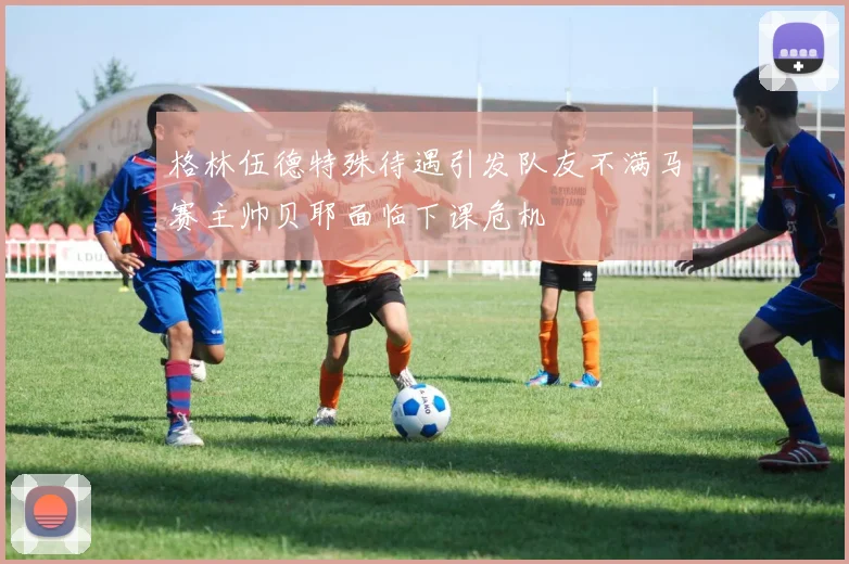 格林伍德特殊待遇引发队友不满马赛主帅贝耶面临下课危机