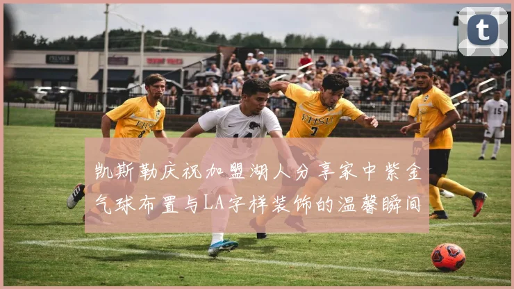 凯斯勒庆祝加盟湖人分享家中紫金气球布置与LA字样装饰的温馨瞬间