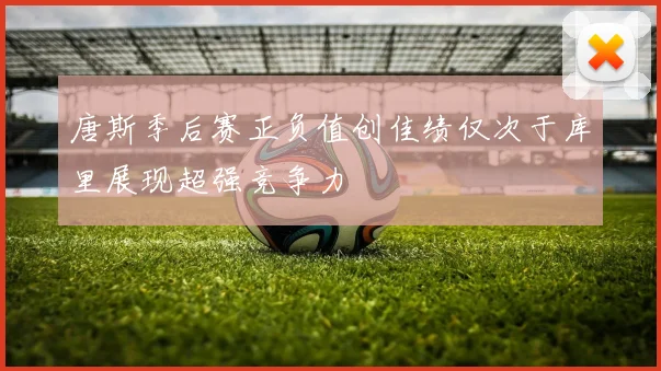 唐斯季后赛正负值创佳绩仅次于库里展现超强竞争力