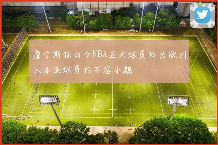 詹宁斯称当今NBA五大球员均为欧洲人东亚球员也不容小觑