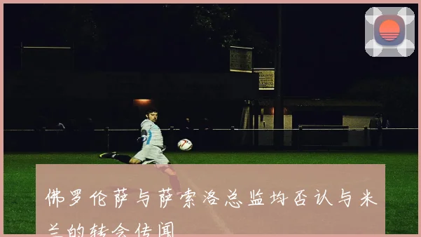 佛罗伦萨与萨索洛总监均否认与米兰的转会传闻