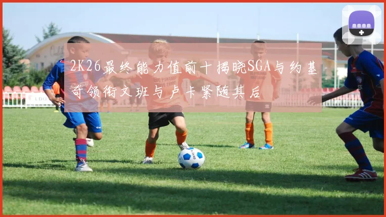 2K26最终能力值前十揭晓SGA与约基奇领衔文班与卢卡紧随其后