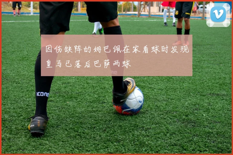 因伤缺阵的姆巴佩在家看球时发现皇马已落后巴萨两球