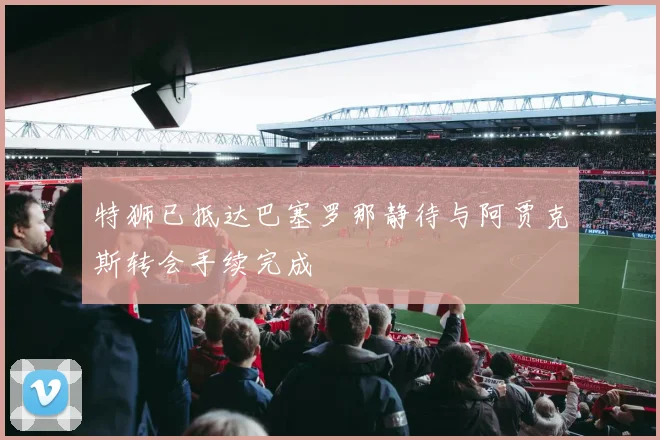特狮已抵达巴塞罗那静待与阿贾克斯转会手续完成