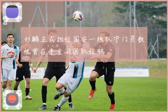 刘鹏正式担任国安一线队守门员教练曾在李金羽团队任职