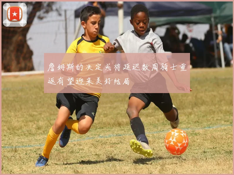 詹姆斯的决定或将延迟数周骑士重返有望迎来美好结局