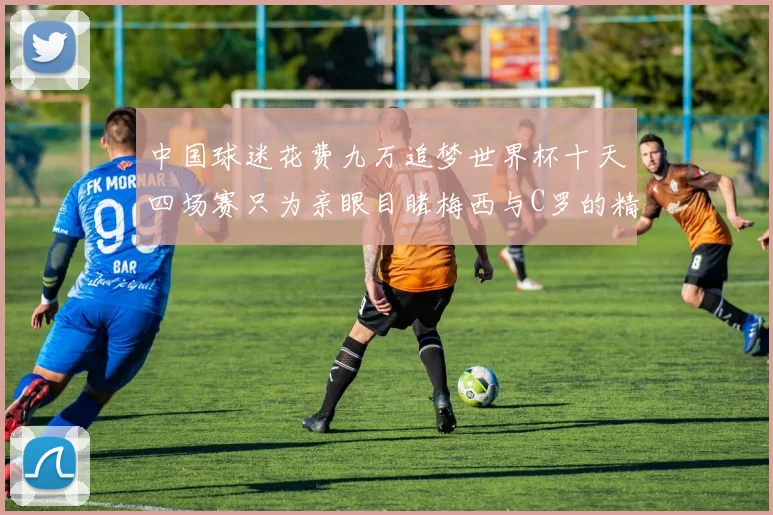 中国球迷花费九万追梦世界杯十天四场赛只为亲眼目睹梅西与C罗的精彩对决