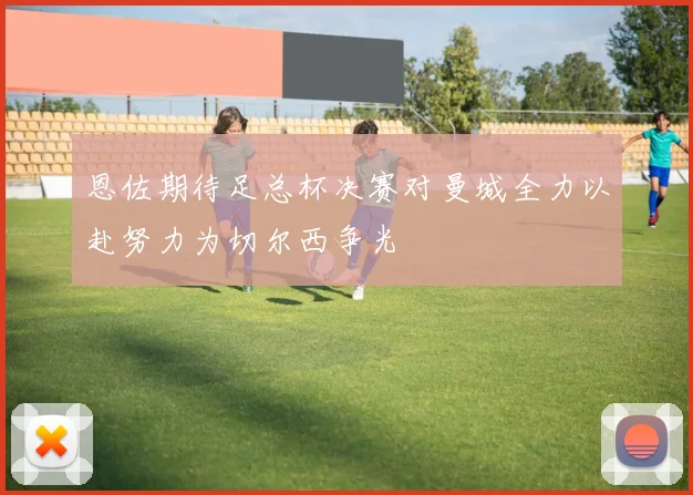 恩佐期待足总杯决赛对曼城全力以赴努力为切尔西争光