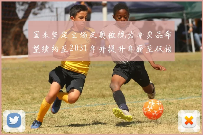 国米坚定立场皮奥被视为非卖品希望续约至2031年并提升年薪至双倍水平