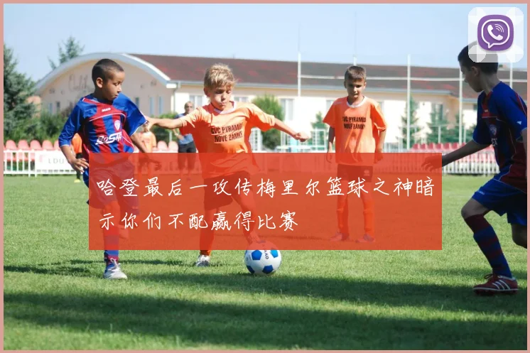 哈登最后一攻传梅里尔篮球之神暗示你们不配赢得比赛