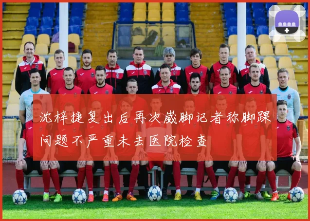 沈梓捷复出后再次崴脚记者称脚踝问题不严重未去医院检查