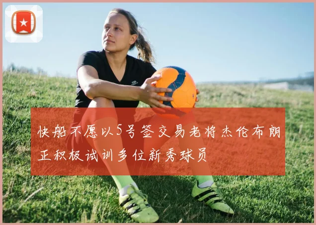 快船不愿以5号签交易老将杰伦布朗正积极试训多位新秀球员