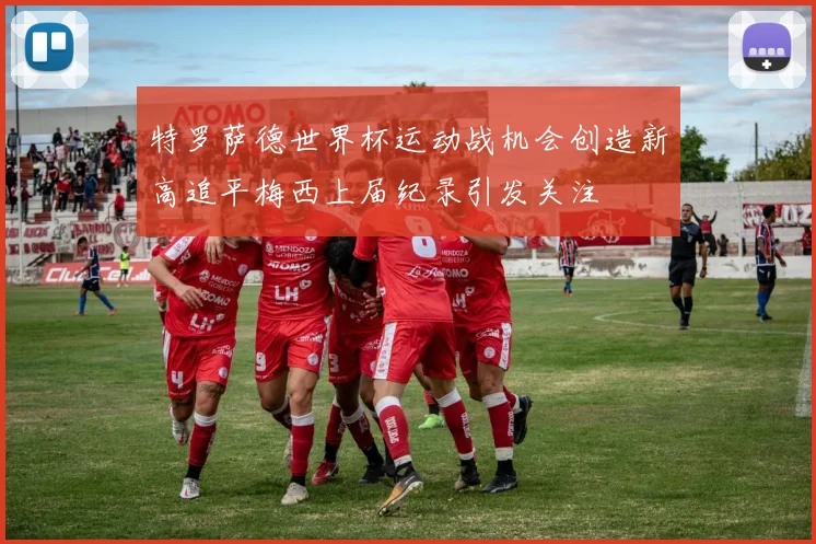 特罗萨德世界杯运动战机会创造新高追平梅西上届纪录引发关注