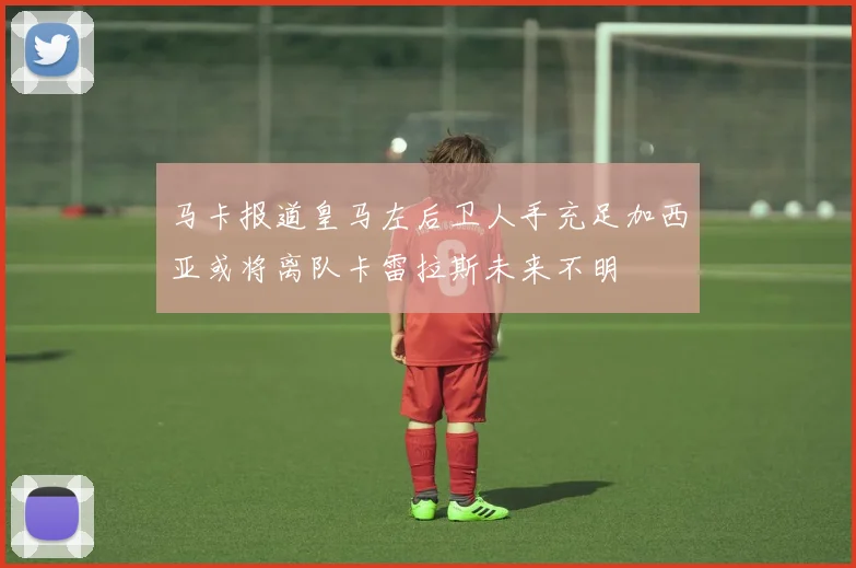 马卡报道皇马左后卫人手充足加西亚或将离队卡雷拉斯未来不明