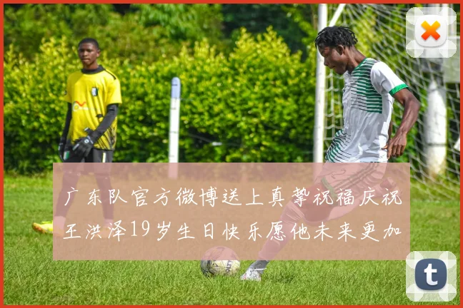 广东队官方微博送上真挚祝福庆祝王洪泽19岁生日快乐愿他未来更加辉煌