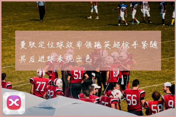 曼联定位球效率领跑英超枪手紧随其后进球表现出色