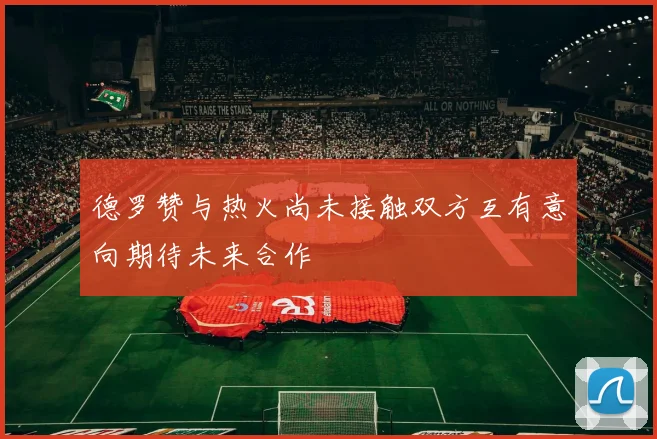德罗赞与热火尚未接触双方互有意向期待未来合作