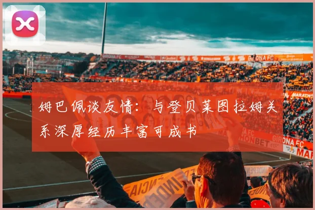 姆巴佩谈友情：与登贝莱图拉姆关系深厚经历丰富可成书