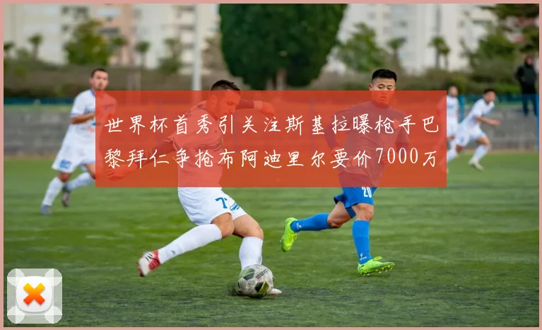世界杯首秀引关注斯基拉曝枪手巴黎拜仁争抢布阿迪里尔要价7000万欧元
