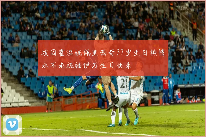 埃因霍温祝佩里西奇37岁生日热情永不老祝福伊万生日快乐